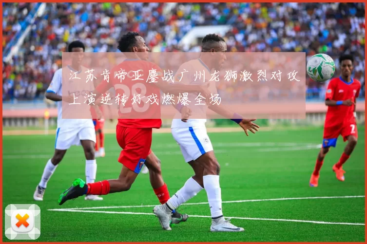 江苏肯帝亚鏖战广州龙狮激烈对攻上演逆转好戏燃爆全场