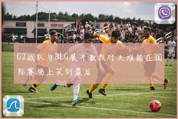 G2战队与BLG展开激烈对决谁能在国际赛场上笑到最后