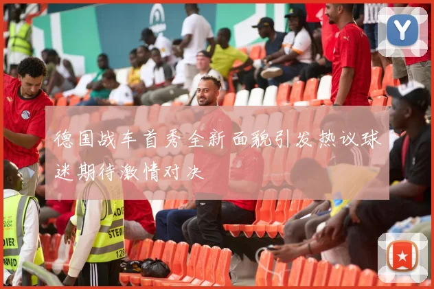 德国战车首秀全新面貌引发热议球迷期待激情对决