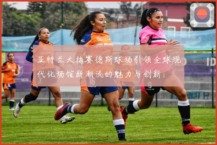 亚特兰大梅赛德斯球场引领全球现代化场馆新潮流的魅力与创新
