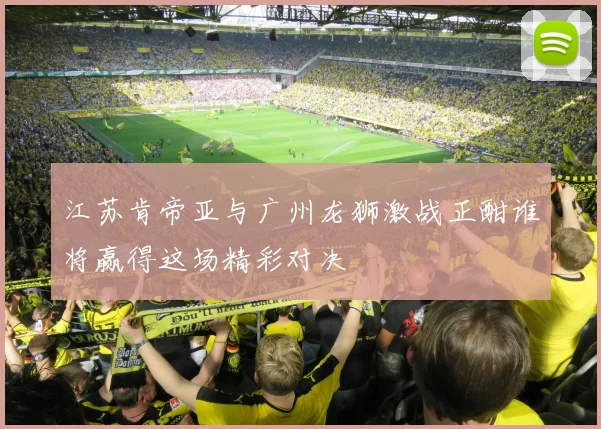 江苏肯帝亚与广州龙狮激战正酣谁将赢得这场精彩对决