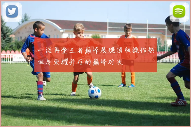 一诺再登王者巅峰展现顶级操作热血与荣耀并存的巅峰对决