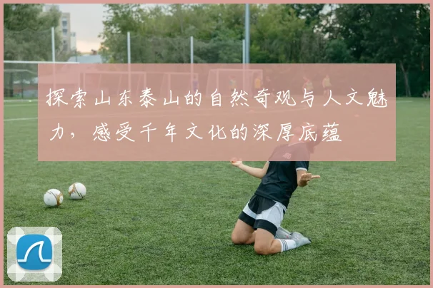 探索山东泰山的自然奇观与人文魅力，感受千年文化的深厚底蕴