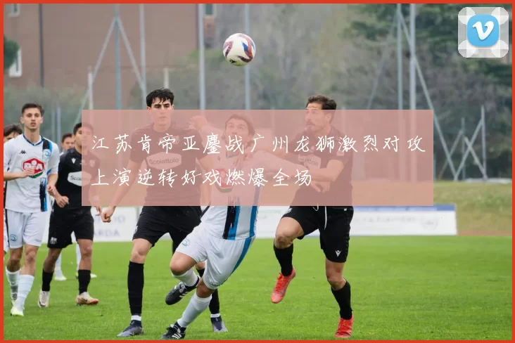 江苏肯帝亚鏖战广州龙狮激烈对攻上演逆转好戏燃爆全场