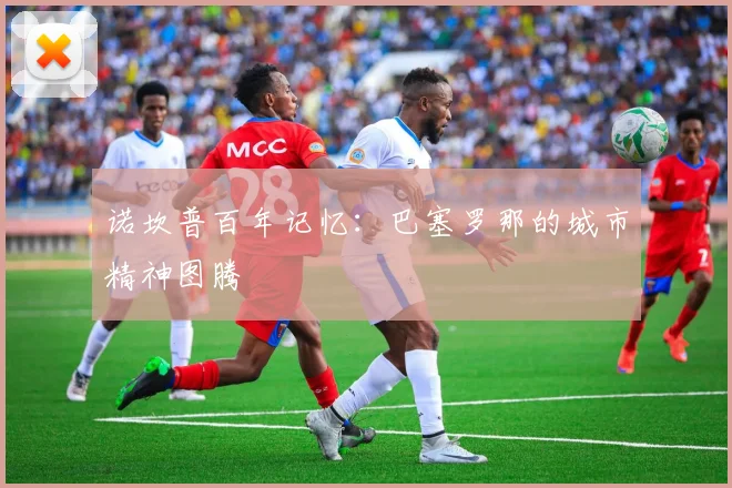 诺坎普百年记忆：巴塞罗那的城市精神图腾