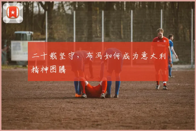 二十载坚守，布冯如何成为意大利精神图腾