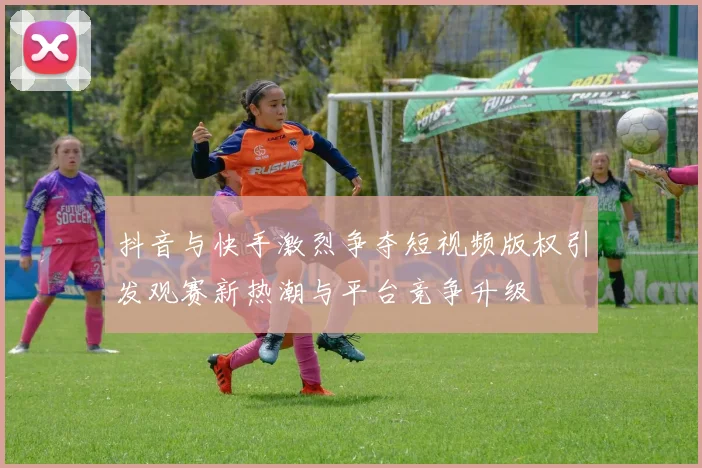 抖音与快手激烈争夺短视频版权引发观赛新热潮与平台竞争升级