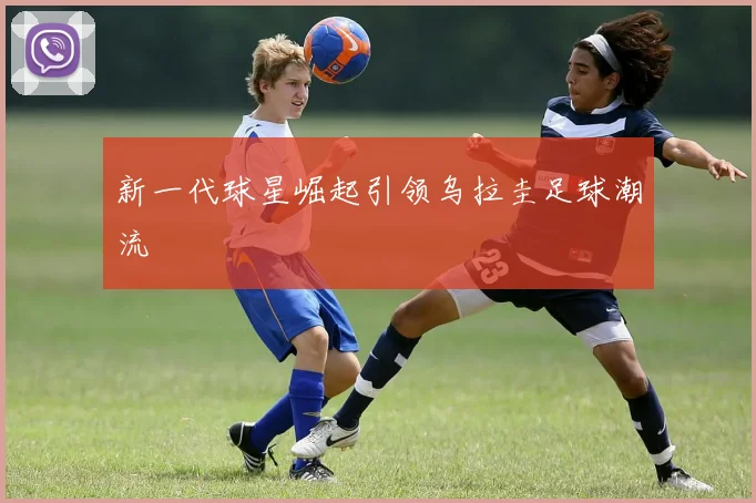 新一代球星崛起引领乌拉圭足球潮流