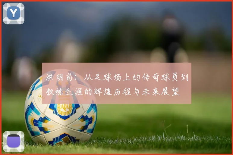 洪明甫：从足球场上的传奇球员到教练生涯的辉煌历程与未来展望