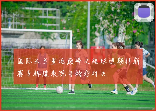 国际米兰重返巅峰之路球迷期待新赛季辉煌表现与精彩对决